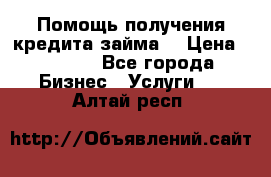 Помощь получения кредита,займа. › Цена ­ 1 000 - Все города Бизнес » Услуги   . Алтай респ.